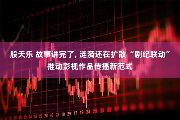 股天乐 故事讲完了, 涟漪还在扩散 “剧纪联动”推动影视作品传播新范式
