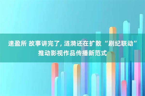 速盈所 故事讲完了, 涟漪还在扩散 “剧纪联动”推动影视作品传播新范式