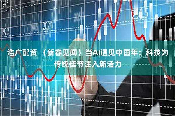 浩广配资 (新春见闻)当AI遇见中国年:科技为传统佳节注入新活力