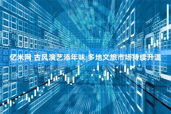 亿米网 古风演艺添年味 多地文旅市场持续升温