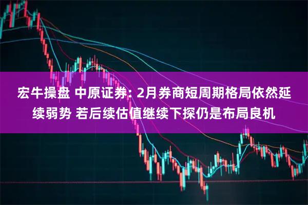 宏牛操盘 中原证券: 2月券商短周期格局依然延续弱势 若后续估值继续下探仍是布局良机
