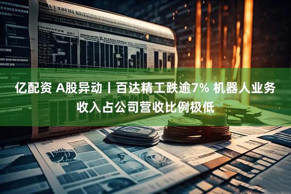 亿配资 A股异动丨百达精工跌逾7% 机器人业务收入占公司营收比例极低