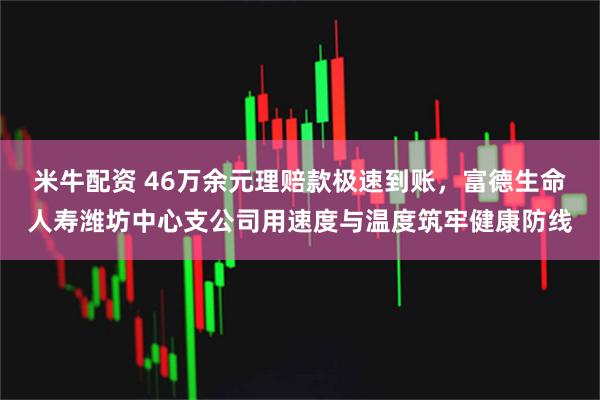 米牛配资 46万余元理赔款极速到账，富德生命人寿潍坊中心支公司用速度与温度筑牢健康防线