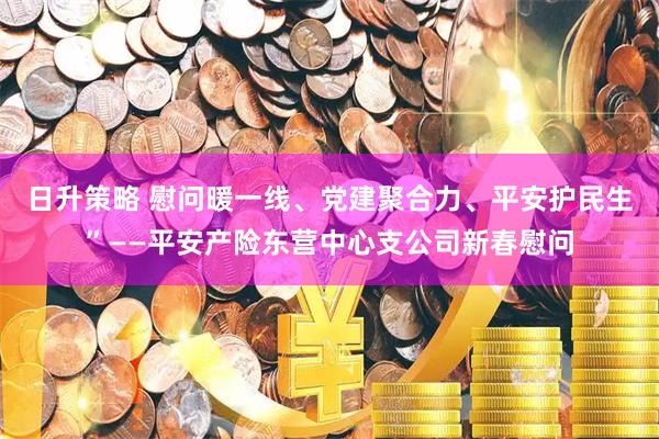 日升策略 慰问暖一线、党建聚合力、平安护民生”——平安产险东营中心支公司新春慰问