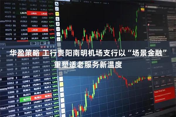 华盈策略 工行贵阳南明机场支行以“场景金融”重塑适老服务新温度
