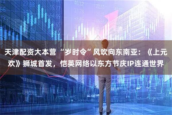 天津配资大本营 “岁时令”风吹向东南亚：《上元欢》狮城首发，恺英网络以东方节庆IP连通世界