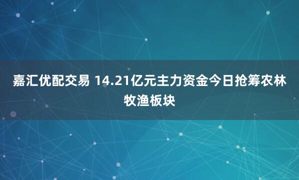 嘉汇优配交易 14.21亿元主力资金今日抢筹农林牧渔板块