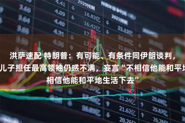 洪萨速配 特朗普：有可能、有条件同伊朗谈判，对哈梅内伊儿子担任最高领袖仍感不满，妄言“不相信他能和平地生活下去”