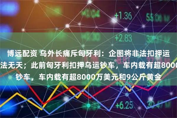 博远配资 乌外长痛斥匈牙利：企图将非法扣押运钞车合法化，简直无法无天；此前匈牙利扣押乌运钞车，车内载有超8000万美元和9公斤黄金