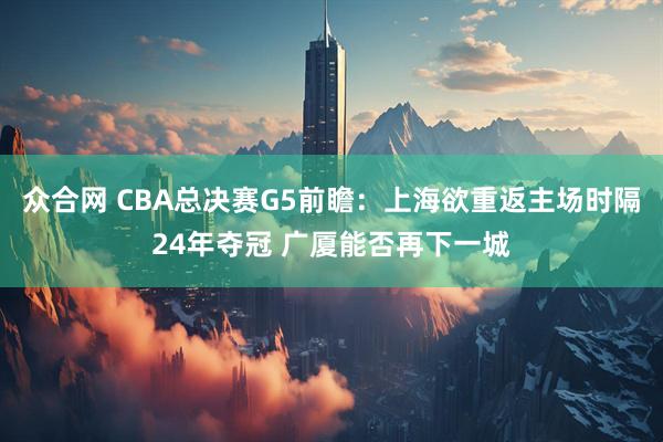 众合网 CBA总决赛G5前瞻：上海欲重返主场时隔24年夺冠 广厦能否再下一城