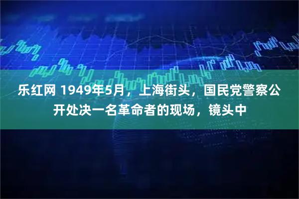 乐红网 1949年5月，上海街头，国民党警察公开处决一名革命者的现场，镜头中