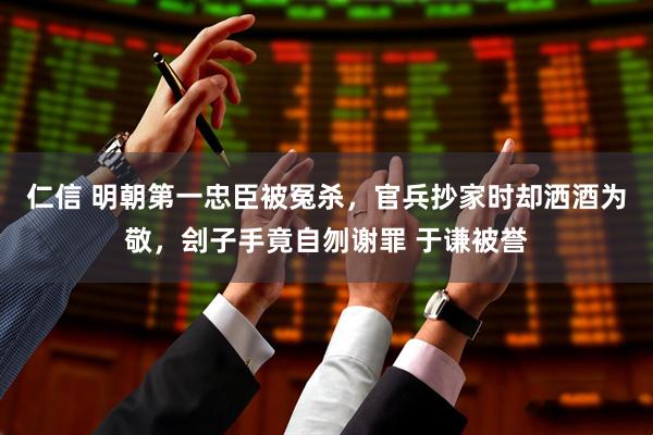 仁信 明朝第一忠臣被冤杀，官兵抄家时却洒酒为敬，刽子手竟自刎谢罪 于谦被誉