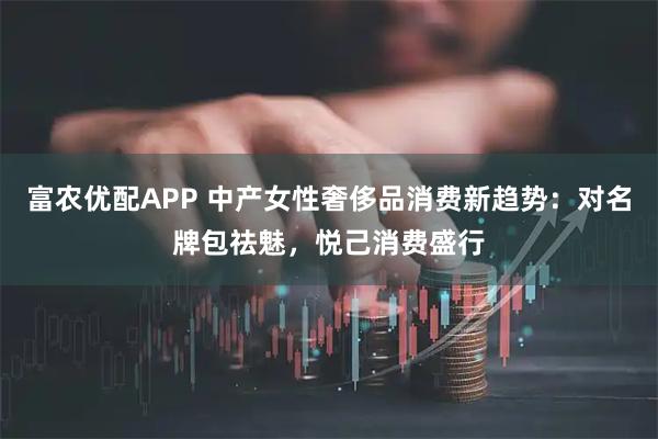 富农优配APP 中产女性奢侈品消费新趋势：对名牌包祛魅，悦己消费盛行