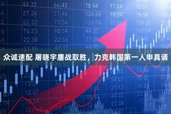众诚速配 屠晓宇鏖战取胜，力克韩国第一人申真谞