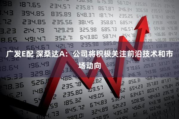广发E配 深桑达A：公司将积极关注前沿技术和市场动向