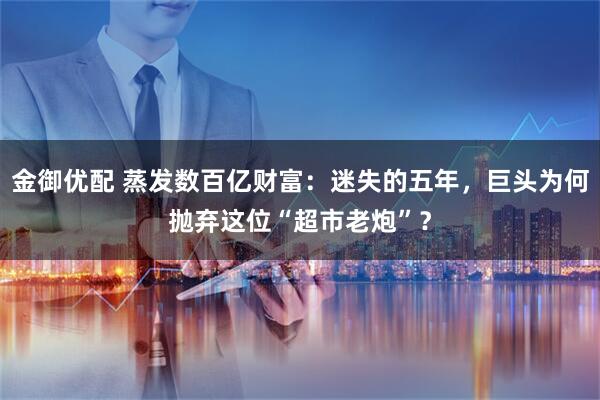 金御优配 蒸发数百亿财富：迷失的五年，巨头为何抛弃这位“超市老炮”？