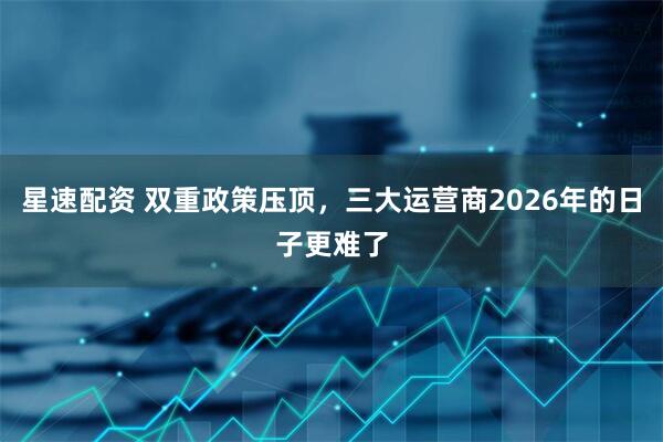 星速配资 双重政策压顶，三大运营商2026年的日子更难了