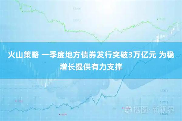 火山策略 一季度地方债券发行突破3万亿元 为稳增长提供有力支撑
