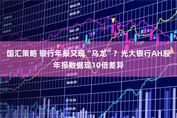 国汇策略 银行年报又现“乌龙”？光大银行AH股年报数据现10倍差异