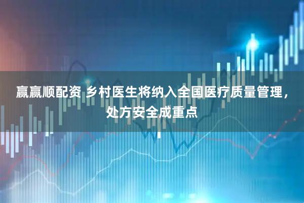 赢赢顺配资 乡村医生将纳入全国医疗质量管理，处方安全成重点
