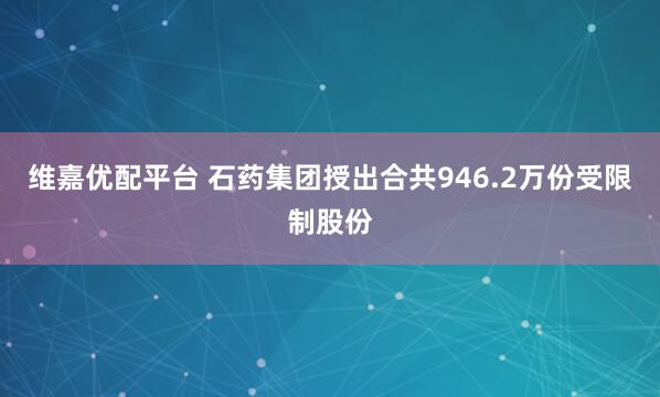 维嘉优配平台 石药集团授出合共946.2万份受限制股份