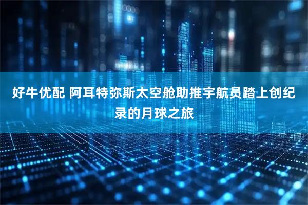 好牛优配 阿耳特弥斯太空舱助推宇航员踏上创纪录的月球之旅