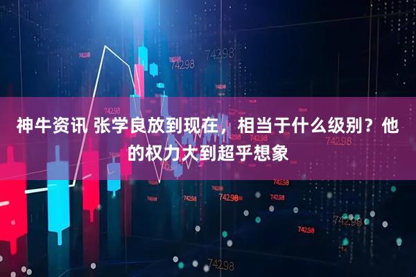 神牛资讯 张学良放到现在，相当于什么级别？他的权力大到超乎想象