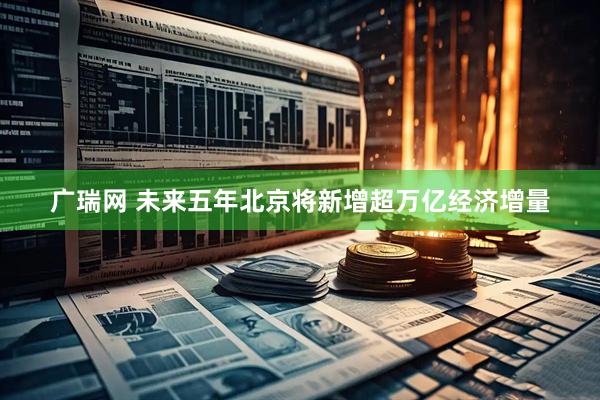 广瑞网 未来五年北京将新增超万亿经济增量