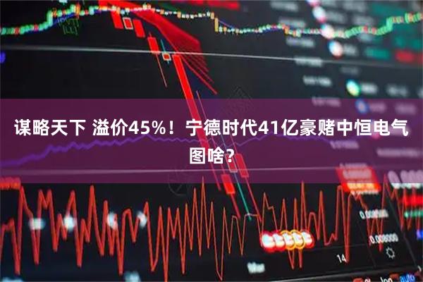 谋略天下 溢价45%！宁德时代41亿豪赌中恒电气图啥？
