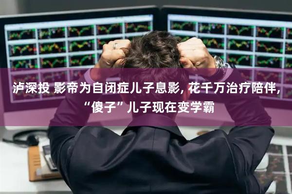 泸深投 影帝为自闭症儿子息影, 花千万治疗陪伴, “傻子”儿子现在变学霸