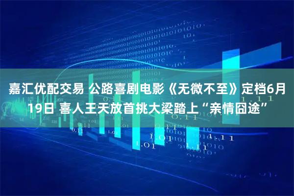嘉汇优配交易 公路喜剧电影《无微不至》定档6月19日 喜人王天放首挑大梁踏上“亲情囧途”
