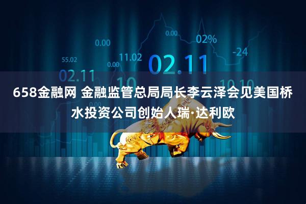 658金融网 金融监管总局局长李云泽会见美国桥水投资公司创始人瑞·达利欧
