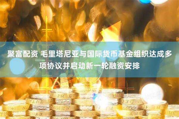 聚富配资 毛里塔尼亚与国际货币基金组织达成多项协议并启动新一轮融资安排
