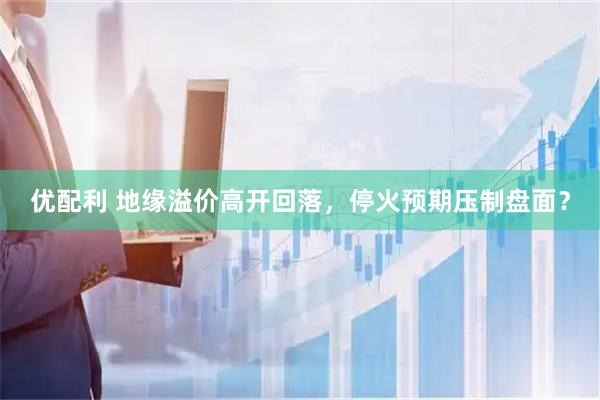 优配利 地缘溢价高开回落，停火预期压制盘面？