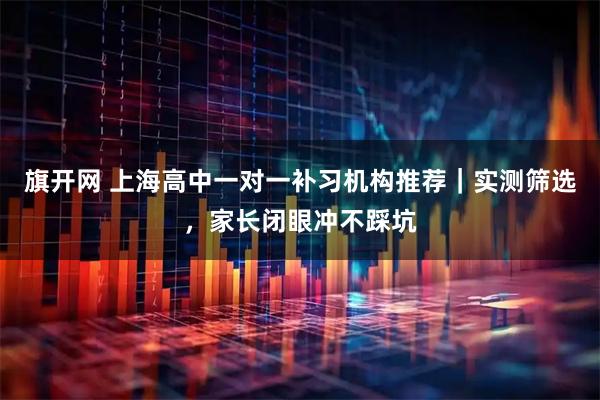 旗开网 上海高中一对一补习机构推荐｜实测筛选，家长闭眼冲不踩坑