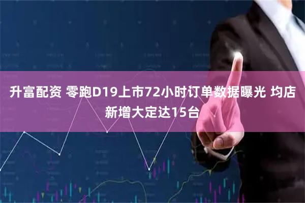升富配资 零跑D19上市72小时订单数据曝光 均店新增大定达15台