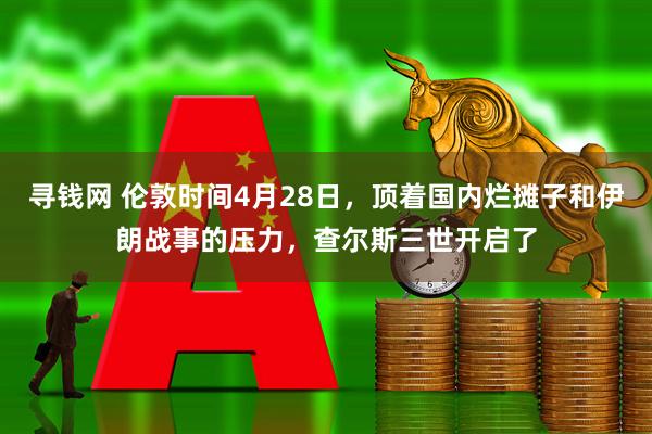 寻钱网 伦敦时间4月28日，顶着国内烂摊子和伊朗战事的压力，查尔斯三世开启了