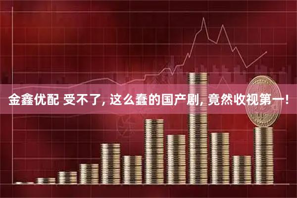 金鑫优配 受不了, 这么蠢的国产剧, 竟然收视第一!