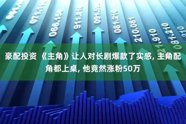 豪配投资 《主角》让人对长剧爆款了实感, 主角配角都上桌, 他竟然涨粉50万