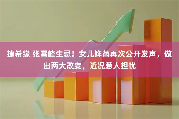捷希缘 张雪峰生忌！女儿姩菡再次公开发声，做出两大改变，近况惹人担忧