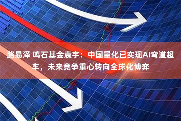 路易泽 鸣石基金袁宇：中国量化已实现AI弯道超车，未来竞争重心转向全球化博弈