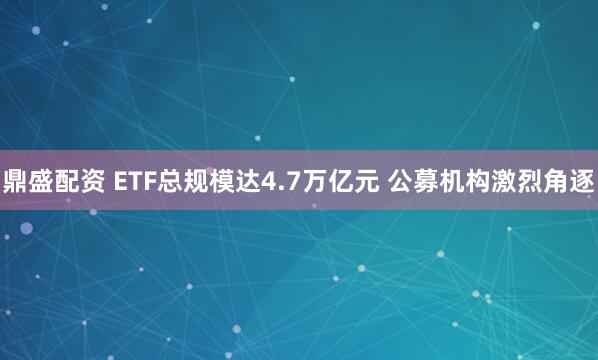 鼎盛配资 ETF总规模达4.7万亿元 公募机构激烈角逐