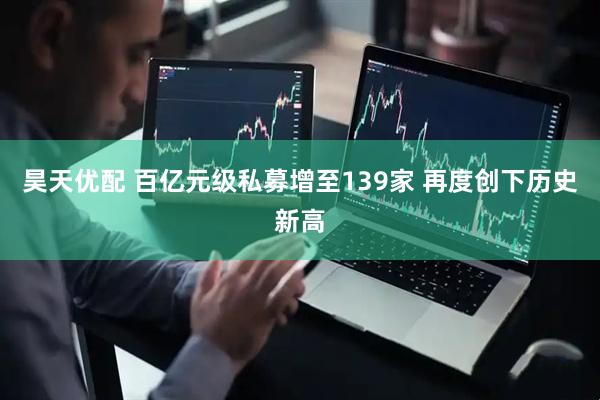 昊天优配 百亿元级私募增至139家 再度创下历史新高