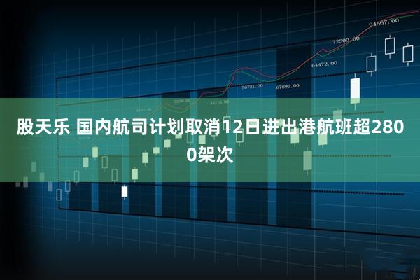 股天乐 国内航司计划取消12日进出港航班超2800架次