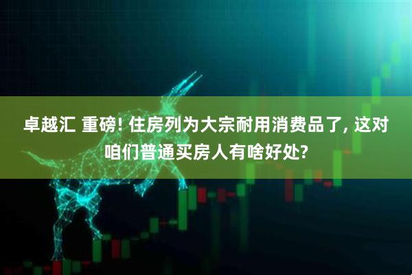 卓越汇 重磅! 住房列为大宗耐用消费品了, 这对咱们普通买房人有啥好处?