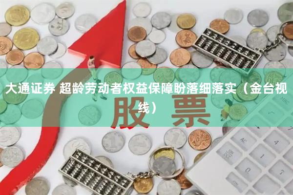 大通证券 超龄劳动者权益保障盼落细落实（金台视线）
