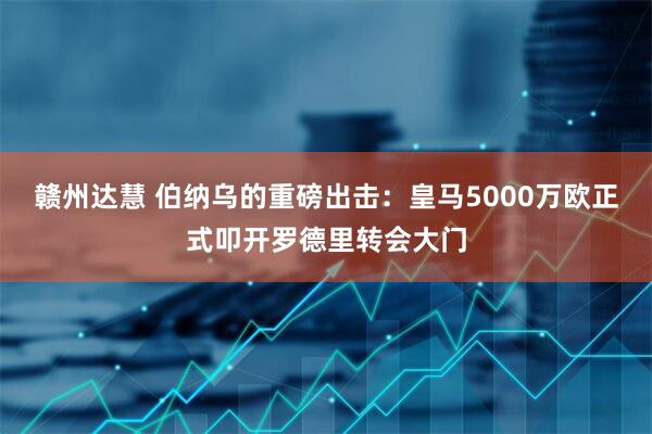 赣州达慧 伯纳乌的重磅出击：皇马5000万欧正式叩开罗德里转会大门