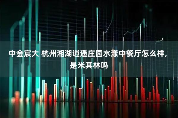 中金宸大 杭州湘湖逍遥庄园水漾中餐厅怎么样, 是米其林吗