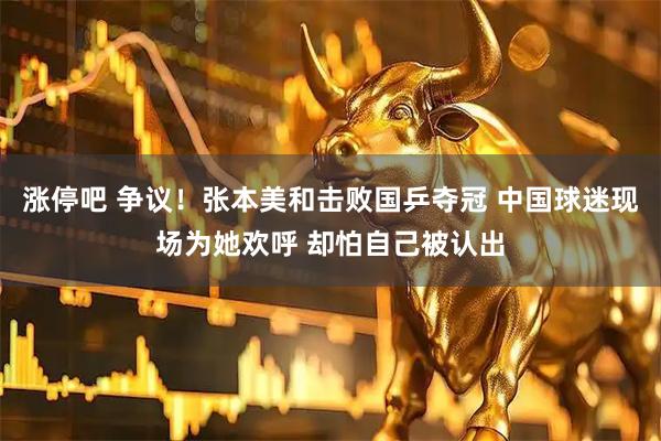 涨停吧 争议！张本美和击败国乒夺冠 中国球迷现场为她欢呼 却怕自己被认出