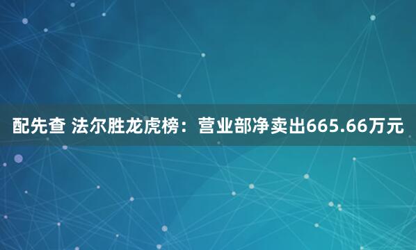 配先查 法尔胜龙虎榜：营业部净卖出665.66万元